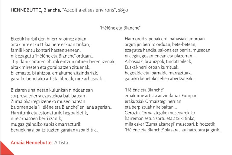 “Hélène eta Blanche”Etxetik hurbil den hilerrira oinez abian,aitak nire esku ttikia bere eskuan tinkan, famili kontu kontari hasten zenean,nik ezagutu “Hélène eta Blanche” orduan...Ttipidanik aitaren ahotik entzun nituen beren izenak,aitak miresten eta goraipatzen zituenak,bi emazte, bi ahizpa, emakume aitzindariak,garaiko benetako artista libreak, nire arbasoak...	Biziaren uhainetan kulunkan nindoaneansorpresa ederra ezustekoa bat-bateanZumalakarregi izeneko museo bateanba omen zela “Hélène eta Blanche” en lana agerian...Harriturik eta estonaturik, hegoaldetik,nire arbasoen berri izanik,mugaz gaindiko zubiak marrazturikberaiek hasi baitzituzten garaian aspalditik...Haur oroitzapenak erdi nahasiak lanbroanargira jin berriro orduan, bete-betean,ezagutza handia, sakona eta berria, museoannik egin, gozamenean eta plazerran....Arbasoak, bi ahizpak, tindatzaileak,Euskal-herri osoan kurrituak,hegoalde eta iparralde marraztuak,garaiko benetako lehen abertzaleak...	“Hélène eta Blanche” emakume artista aitzindariak Europanerakutsiak Ormaiztegi herrianeta berpiztuak nire baitan...Geroztik Ormaiztegiko museoarekiko harreman estua sortu eta atxiki tinko,mila esker “Zumalakarregi” museoari, bihotzetik“Hélène eta Blanche” plazara, lau haizetara jalgirik...Amaia HENNEBUTTE. Artista. Itsasu. Lapurdi.