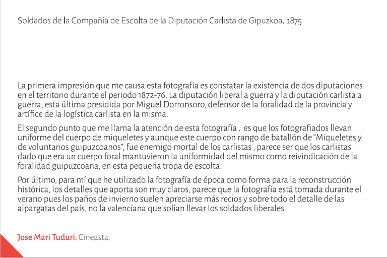 La primera impresión que me causa esta fotografía es constatar la existencia de dos diputaciones en el territorio durante el periodo 1872-76; La diputación liberal a guerra y la diputación carlista a guerra, esta última presidida por Miguel Dorronsoro, defensor de la foralidad de la provincia y artífice de la logística carlista en la misma.  El segundo punto que me llama la atención de esta fotografía ,  es que los fotografiados llevan  uniforme del cuerpo de miqueletes y aunque este cuerpo con rango de batallón de “Miqueletes y de voluntarios guipuzcoanos”, fue enemigo mortal de los carlistas , parece ser que los carlistas dado que era un cuerpo foral mantuvieron la uniformidad del mismo como reivindicación de la foralidad guipuzcoana, en esta pequeña tropa de escolta.  Por último, para mí que he utilizado la fotografía de época como forma para la reconstrucción histórica, los detalles que aporta son muy claros, parece que la fotografía está tomada durante el verano pues los paños de invierno suelen apreciarse más recios y sobre todo el detalle de las alpargatas del país, no la valenciana que solían llevar los soldados liberales. Jose Mari TUDURI. Cineasta.