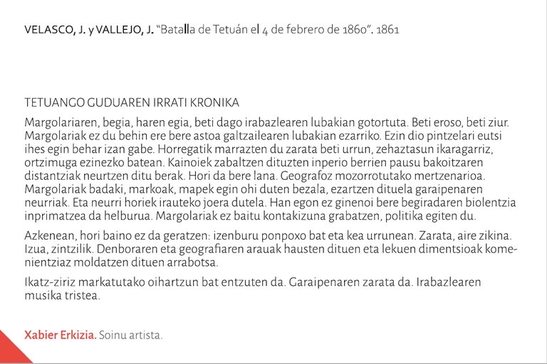 TETUANGO GUDUAREN IRRATI KRONIKAMargolariaren, begia, haren egia, beti dago irabazlearen lubakian gotortuta. Beti eroso, beti ziur. Margolariak ez du behin ere bere astoa galtzailearen lubakian ezarriko. Ezin dio pintzelari eutsi ihes egin behar izan gabe. Horregatik marrazten du zarata beti urrun, zehaztasun ikaragarriz, ortzimuga ezinezko batean. Kainoiek zabaltzen dituzten inperio berrien pausu bakoitzaren distantziak neurtzen ditu berak. Hori da bere lana. Geografoz mozorrotutako mertzenarioa. Margolariak badaki, markoak, mapek egin ohi duten bezala, ezartzen dituela garaipenaren neurriak. Eta neurri horiek irauteko joera dutela. Han egon ez ginenoi bere begiradaren biolentzia inprimatzea da helburua. Margolariak ez baitu kontakizuna grabatzen, politika egiten du.Azkenean, hori baino ez da geratzen: izenburu ponpoxo bat eta kea urrunean. Zarata, aire zikina. Izua, zintzilik. Denboraren eta geografiaren arauak hausten dituen eta lekuen dimentsioak komenientziaz moldatzen dituen arrabotsa. Ikatz-ziriz markatutako oihartzun bat entzuten da. Garaipenaren zarata da. Irabazlearen musika tristea.Xabier Erkizia. Soinu artista.