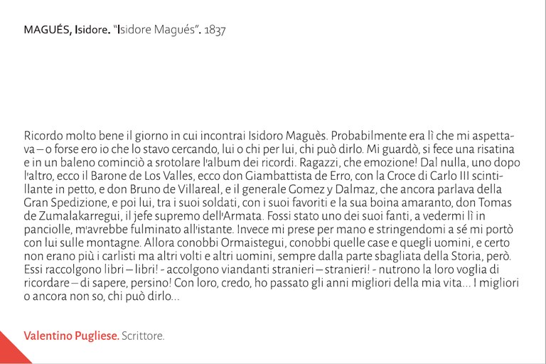 Ricordo molto bene il giorno in cui incontrai Isidoro Maguès. Probabilmente era lì che mi aspettava – o forse ero io che lo stavo cercando, lui o chi per lui, chi può dirlo. Mi guardò, si fece una risatina e in un baleno cominciò a srotolare l’album dei ricordi. Ragazzi, che emozione! Dal nulla, uno dopo l’altro, ecco il Barone de Los Valles, ecco don Giambattista de Erro, con la Croce di Carlo III scintillante in petto, e don Bruno de Villareal, e il generale Gomez y Dalmaz, che ancora parlava della Gran Spedizione, e poi lui, tra i suoi soldati, con i suoi favoriti e la sua boina amaranto, don Tomas de Zumalakarregui, il jefe supremo dell’Armata. Fossi stato uno dei suoi fanti, a vedermi lì in panciolle, m’avrebbe fulminato all’istante. Invece mi prese per mano e stringendomi a sé mi portò con lui sulle montagne. Allora conobbi Ormaistegui, conobbi quelle case e quegli uomini, e certo non erano più i carlisti ma altri volti e altri uomini, sempre dalla parte sbagliata della Storia, però. Essi raccolgono libri – libri! - accolgono viandanti stranieri – stranieri! - nutrono la loro voglia di ricordare – di sapere, persino! Con loro, credo, ho passato gli anni migliori della mia vita... I migliori o ancora non so, chi può dirlo...Valentino Pugliese. Scrittore