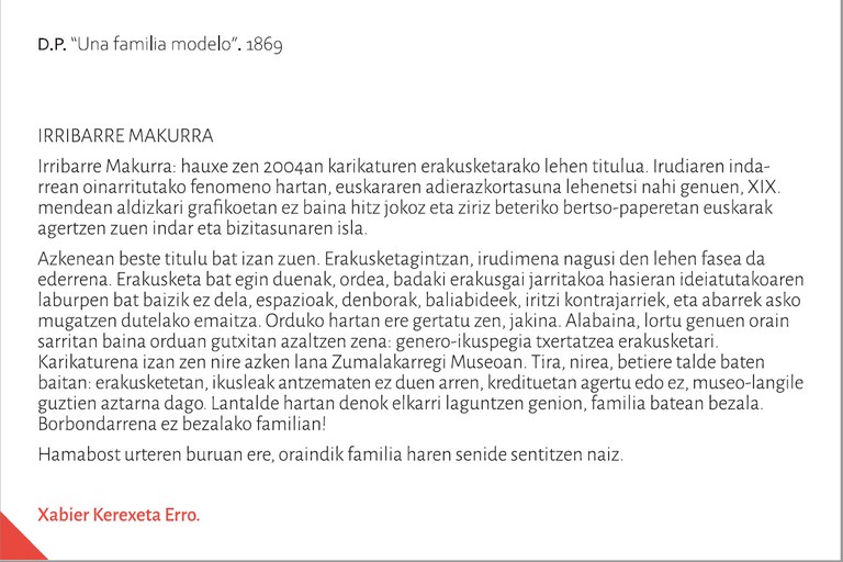 Irribarre Makurra: hauxe zen 2004an karikaturen erakusketarako lehen titulua. Irudiaren indarrean oinarritutako fenomeno hartan, euskararen adierazkortasuna lehenetsi nahi genuen, XIX. mendean aldizkari grafikoetan ez baina hitz jokoz eta ziriz beteriko bertso-paperetan euskarak agertzen zuen indar eta bizitasunaren isla. Azkenean beste titulu bat izan zuen. Erakusketagintzan, irudimena nagusi den lehen fasea da ederrena. Erakusketa bat egin duenak, ordea, badaki erakusgai jarritakoa hasieran ideiatutakoaren laburpen bat baizik ez dela, espazioak, denborak, baliabideek, iritzi kontrajarriek, eta abarrek asko mugatzen dutelako emaitza. Orduko hartan ere gertatu zen, jakina. Alabaina, lortu genuen orain sarritan baina orduan gutxitan azaltzen zena: genero-ikuspegia txertatzea erakusketari. Karikaturena izan zen nire azken lana Zumalakarregi Museoan. Tira, nirea, betiere talde baten baitan: erakusketetan, ikusleak antzematen ez duen arren, kredituetan agertu edo ez, museo-langile guztien aztarna dago. Lantalde hartan denok elkarri laguntzen genion, familia batean bezala. Borbondarrena ez bezalako familian!Hamabost urteren buruan ere, oraindik familia haren senide sentitzen naiz. 