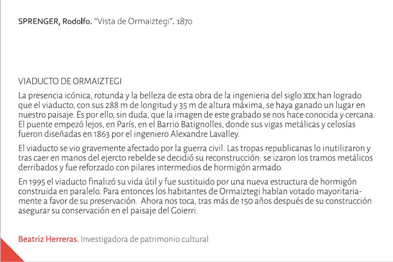 Vista de Ormaiztegi. La presencia icónica, rotunda y la belleza de esta obra de la ingenieria del siglo XIX han logrado que el viaducto, con sus 288 m de longitud y 35 m de altura máxima, se haya ganado un lugar en nuestro paisaje. Es por ello, sin duda, que la imagen de este grabado se nos hace conocida y cercana. El puente empezó lejos, en París, en el Barrio Batignolles, donde sus vigas metálicas y celosías fueron diseñadas en 1863 por el ingeniero Alexandre Lavalley.  El viaducto se vio gravemente afectado por la guerra civil. Las tropas republicanas lo inutilizaron y tras caer en manos del ejercto rebelde se decidió su reconstrucción: se izaron los tramos metálicos derribados y fue reforzado con pilares intermedios de hormigón armado.   En 1995 el viaducto finalizó su vida útil y fue sustituido por una nueva estructura de hormigón construida en paralelo. Para entonces los habitantes de Ormaiztegi habían votado mayoritariamente a favor de su preservación.  Ahora nos toca, tras más de 150 años después de su construcción  asegurar su conservación en el paisaje del Goierri. Beatriz Herreras. Investigadora de patrimonio cultural