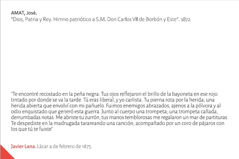 "Te encontré recostado en la peña negra. Tus ojos reflejaron el brillo de la bayoneta en ese rojo tintado por donde se va la tarde. Tú eras liberal, y yo carlista. Tu pierna rota por la herida; una herida abierta que envolví con mi pañuelo. Fuimos enemigos abrazados, ajenos a la pólvora y al odio enquistado que generó esta guerra. Junto al cuerpo una trompeta; una trompeta callada, derrumbadas notas. Me abriste tu zurrón, tus manos temblorosas me regalaron un mar de partituras. Te despediste en la madrugada tarareando una canción, acompañado por un coro de pájaros con los que tú te fuiste" Lácar 4 de febrero de 1875JAVIER LANA.