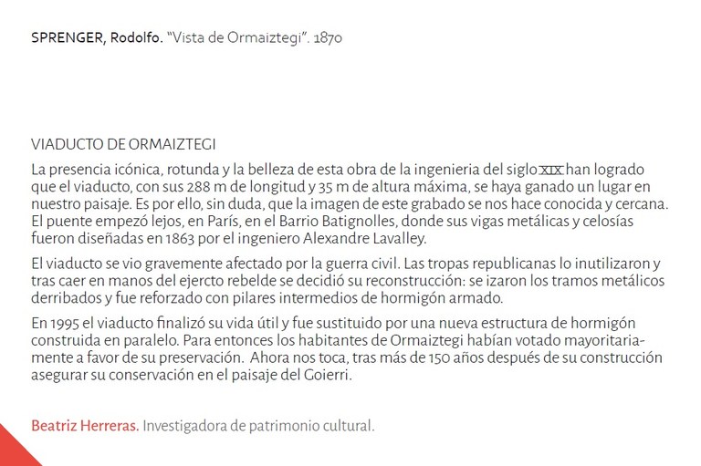 VIADUCTO DE ORMAIZTEGILa presencia icónica, rotunda y la belleza de esta obra de la ingenieria del siglo xix han logradoque el viaducto, con sus 288 m de longitud y 35 m de altura máxima, se haya ganado un lugar ennuestro paisaje. Es por ello, sin duda, que la imagen de este grabado se nos hace conocida y cercana.El puente empezó lejos, en París, en el Barrio Batignolles, donde sus vigas metálicas y celosíasfueron diseñadas en 1863 por el ingeniero Alexandre Lavalley.El viaducto se vio gravemente afectado por la guerra civil. Las tropas republicanas lo inutilizaron ytras caer en manos del ejercto rebelde se decidió su reconstrucción: se izaron los tramos metálicosderribados y fue reforzado con pilares intermedios de hormigón armado.En 1995 el viaducto finalizó su vida útil y fue sustituido por una nueva estructura de hormigónconstruida en paralelo. Para entonces los habitantes de Ormaiztegi habían votado mayoritariamentea favor de su preservación. Ahora nos toca, tras más de 150 años después de su construcciónasegurar su conservación en el paisaje del Goierri.Beatriz Herreras. Investigadora de patrimonio cultural.