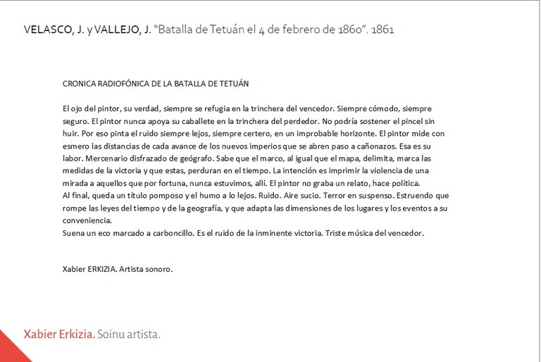 CRONICA RADIOFÓNICA DE LA BATALLA DE TETUÁNEl ojo del pintor, su verdad, siempre se refugia en la trinchera del vencedor. Siempre cómodo, siempre seguro. El pintor nunca apoya su caballete en la trinchera del perdedor. No podría sostener el pincel sin huir. Por eso pinta el ruido siempre lejos, siempre certero, en un improbable horizonte. El pintor mide con esmero las distancias de cada avance de los nuevos imperios que se abren paso a cañonazos. Esa es su labor. Mercenario disfrazado de geógrafo. Sabe que el marco, al igual que el mapa, delimita, marca las medidas de la victoria y que estas, perduran en el tiempo. La intención es imprimir la violencia de una mirada a aquellos que por fortuna, nunca estuvimos, allí. El pintor no graba un relato, hace política. Al final, queda un título pomposo y el humo a lo lejos. Ruido. Aire sucio. Terror en suspenso. Estruendo que rompe las leyes del tiempo y de la geografía, y que adapta las dimensiones de los lugares y los eventos a su conveniencia. Suena un eco marcado a carboncillo. Es el ruido de la inminente victoria. Triste música del vencedor.Xabier ERKIZIA. Artista sonoro.