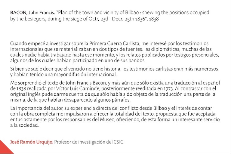 Cuando empecé a investigar sobre la Primera Guerra Carlista, me interesé por los testimonios internacionales que se materializaban en dos tipos de fuentes: las diplomáticas, muchas de las cuales nadie había trabajado hasta ese momento, y los relatos publicados por testigos presenciales, algunos de los cuales habían participado en uno de sus bandos.Si bien se suele decir que el vencido no tiene historia, los testimonios carlistas eran más numerosos y habían tenido una mayor difusión internacional.Me sorprendió el texto de John Francis Bacon, y más aún que sólo existía una traducción al español de 1838 realizada por Víctor Luis Gaminde, posteriormente reeditada en 1973. Al contrastar con el original inglés puede darme cuenta de que sólo había sido objeto de la traducción una parte de la misma, de la que habían desaparecido algunos párrafos.La importancia del autor, su experiencia directa del conflicto desde Bilbao y el interés de contar con la obra completa me impulsaron a ofrecer la totalidad del texto, propuesta que fue aceptada entusiastamente por los responsables del Museo, ofreciendo, de esta forma un interesante servicio a la sociedad.José Ramón Urquijo.Profesor de investigación del CSIC