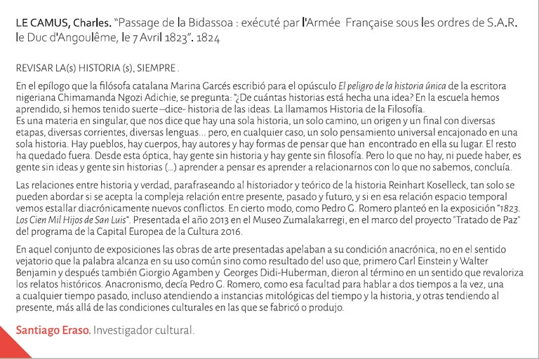 REVISAR LA(s) HISTORIA (s), SIEMPRE En el epílogo que la filósofa catalana Marina Garcés escribió para el opúsculo El peligro de la historia única de la escritora nigeriana Chimamanda Hgozi Adichie, se pregunta: “¿De cuántas historias está hecha una idea?. En la escuela hemos aprendido, si hemos tenido suerte –dice- historia de las ideas. La llamamos Historia de la Filosofía. Es una materia en singular, que nos dice que hay una sola historia, un solo camino, un origen y un final con diversas etapas, diversas corrientes, diversas lenguas... pero, en cualquier caso, un solo pensamiento universal encajonado en una sola historia. Hay pueblos, hay cuerpos, hay autores y hay formas de pensar que han  encontrado en ella su lugar. El resto ha quedado fuera. Desde esta óptica, hay gente sin historia y hay gente sin filosofía. Pero lo que no hay, ni puede haber, es gente sin ideas y gente sin historias (…) aprender a pensar es aprender a relacionarnos con lo que no sabemos, concluía. Las relaciones entre historia y verdad, parafraseando al historiador y teórico de la historia Reinhart Koselleck, tan solo se pueden abordar si se acepta la compleja relación entre presente, pasado y futuro, y si en esa relación espacio temporal vemos estallar diacrónicamente nuevos conflictos. En cierto modo, como Pedro G. Romero planteó en la exposición 1839. Ante el Abrazo de Bergara. Gesto e interpretación presentada el año 2013 en el Museo Zumalakarregi, en el marco del proyecto "Tratado de Paz" del programa de la Capital Europea de la Cultura 2016. En aquel conjunto de exposiciones las obras de arte presentadas apelaban a su condición anacrónica, no en el sentido vejatorio que la palabra alcanza en su uso común sino como resultado del uso que, primero Carl Einstein y Walter Benjamin y después también Giorgio Agamben y  Georges Didi-Huberman, dieron al término en un sentido que revaloriza los relatos históricos. Anacronismo– decía Pedro G. Romero, como esa facultad para hablar a dos tiempos a la vez, una a cualquier tiempo pasado, incluso atendiendo a instancias mitológicas del tiempo y la historia, y otras tendiendo al presente, más allá de las condiciones culturales en las que se fabricó o produjo. 