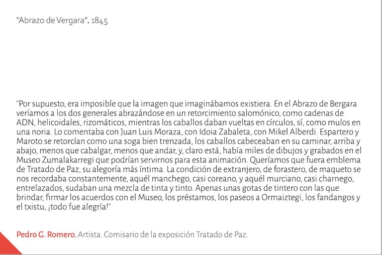 "Por supuesto, era imposible que la imagen que imaginábamos existiera. En el Abrazo de Bergara veríamos a los dos generales abrazándose en un retorcimiento salomónico, como cadenas de ADN, helicoidales, rizomáticos, mientras los caballos daban vueltas en círculos, sí, como mulos en una noria. Lo comentaba con Juan Luis Moraza, con Idoia Zabaleta, con Mikel Alberdi. Espartero y Maroto se retorcían como una soga bien trenzada, los caballos cabeceaban en su caminar, arriba y abajo, menos que cabalgar, menos que andar, y, claro está, había miles de dibujos y grabados en el Museo Zumalakarregi que podrían servirnos para esta animación. Queríamos que fuera emblema de Tratado de Paz, su alegoría más íntima. La condición de extranjero, de forastero, de maqueto se nos recordaba constantemente, aquél manchego, casi coreano, y aquél murciano, casi charnego, entrelazados, sudaban una mezcla de tinta y tinto. Apenas unas gotas de tintero con las que brindar, firmar los acuerdos con el Museo, los préstamos, los paseos a Ormaiztegi, los fandangos y el txistu, ¡todo fue alegría!."Pedro G. Romero. Artista. Comisario de la exposición Tratado de Paz.