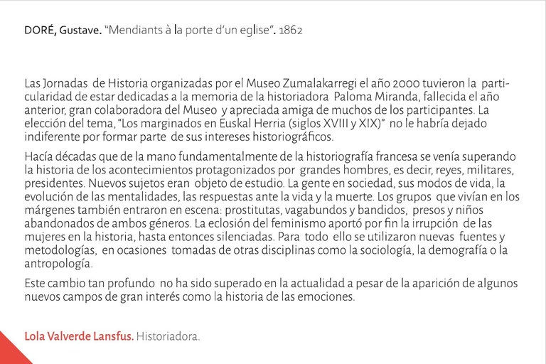 Las Jornadas  de Historia organizadas por el Museo Zumalakarregi el año 2000 tuvieron la  particularidad de estar dedicadas a la memoria de la historiadora  Paloma Miranda, fallecida el año anterior, gran colaboradora del Museo  y apreciada amiga de muchos de los participantes. La elección del tema, “Los marginados en Euskal Herria (siglos XVIII y XIX)”  no le habría dejado indiferente por formar parte  de sus intereses historiográficos. Hacía décadas que de la mano fundamentalmente de la historiografía francesa se venía superando la historia de los acontecimientos protagonizados por  grandes hombres, es decir, reyes, militares, presidentes. Nuevos sujetos eran  objeto de estudio. La gente en sociedad, sus modos de vida, la evolución de las mentalidades, las respuestas ante la vida y la muerte. Los grupos  que vivían en los márgenes también entraron en escena: prostitutas, vagabundos y bandidos,  presos y niños abandonados de ambos géneros. La eclosión del feminismo aportó por fin la irrupción  de las mujeres en la historia, hasta entonces silenciadas. Para  todo  ello se utilizaron nuevas  fuentes y   metodologías,  en ocasiones  tomadas de otras disciplinas como la sociología, la demografía o la antropología.Este cambio tan profundo  no ha sido superado en la actualidad a pesar de la aparición de algunos nuevos campos de gran interés como la historia de las emociones.Lola Valverde Lansfus. Historiadora.