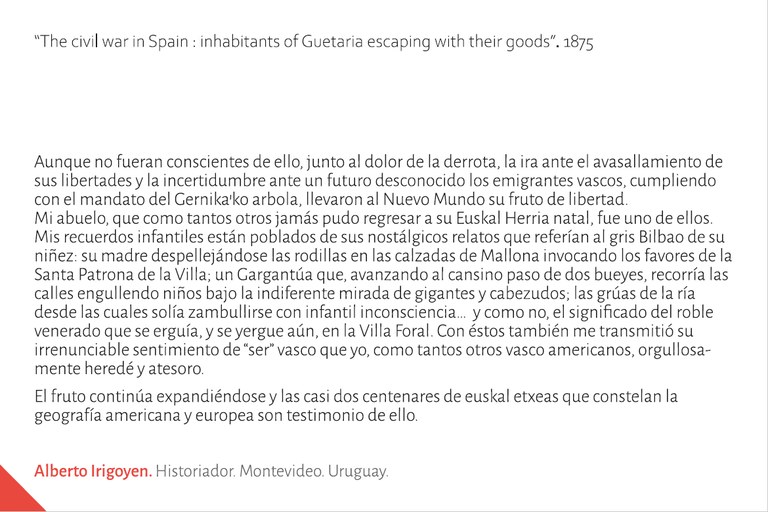 "Aunque no fueran conscientes de ello, junto al dolor de la derrota, la ira ante el avasallamiento de sus libertades y la incertidumbre ante un futuro desconocido los emigrantes vascos, cumpliendo con el mandato del Gernika’ko arbola, llevaron al Nuevo Mundo su fruto de libertad. Mi abuelo, que como tantos otros jamás pudo regresar a su Euskal Herria natal, fue uno de ellos. Mis recuerdos infantiles están poblados de sus nostálgicos relatos que referían al gris Bilbao de su niñez: su madre despellejándose las rodillas en las calzadas de Mallona invocando los favores de la Santa Patrona de la Villa; un Gargantúa que, avanzando al cansino paso de dos bueyes, recorría las calles engullendo niños bajo la indiferente mirada de gigantes y cabezudos; las grúas de la ría desde las cuales solía zambullirse con infantil inconsciencia…  y como no, el significado del roble venerado que se erguía, y se yergue aún, en la Villa Foral. Con éstos también me transmitió su irrenunciable sentimiento de “ser” vasco que yo, como tantos otros vasco americanos, orgullosamente heredé y atesoro. El fruto continúa expandiéndose y las casi dos centenares de euskal etxeas que constelan la geografía americana y europea son testimonio de ello". Alberto IRIGOYEN. Historiador. Montevideo. Uruguay.