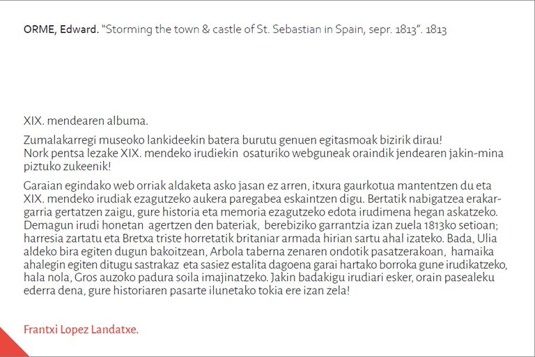 XIX. mendearen albumaZumalakarregi museoko lankideekin batera burutu genuen egitasmoak bizirik dirau!Nork pentsa lezake XIX. mendeko irudiekin osaturiko webguneak oraindik jendearen jakin-minapiztuko zukeenik!Garaian egindako web orriak aldaketa asko jasan ez arren, itxura gaurkotua mantentzen du etaXIX. mendeko irudiak ezagutzeko aukera paregabea eskaintzen digu. Bertatik nabigatzea erakargarriagertatzen zaigu, gure historia eta memoria ezagutzeko edota irudimena hegan askatzeko.Demagun irudi honetan agertzen den bateriak, berebiziko garrantzia izan zuela 1813ko setioan;harresia zartatu eta Bretxa triste horretatik britaniar armada hirian sartu ahal izateko. Bada, Uliaaldeko bira egiten dugun bakoitzean, Arbola taberna zenaren ondotik pasatzerakoan, hamaikaahalegin egiten ditugu sastrakaz eta sasiez estalita dagoena garai hartako borroka gune irudikatzeko,hala nola, Gros auzoko padura soila imajinatzeko. Jakin badakigu irudiari esker, orain pasealekuederra dena, gure historiaren pasarte ilunetako tokia ere izan zela!Frantxi Lopez Landatxe.