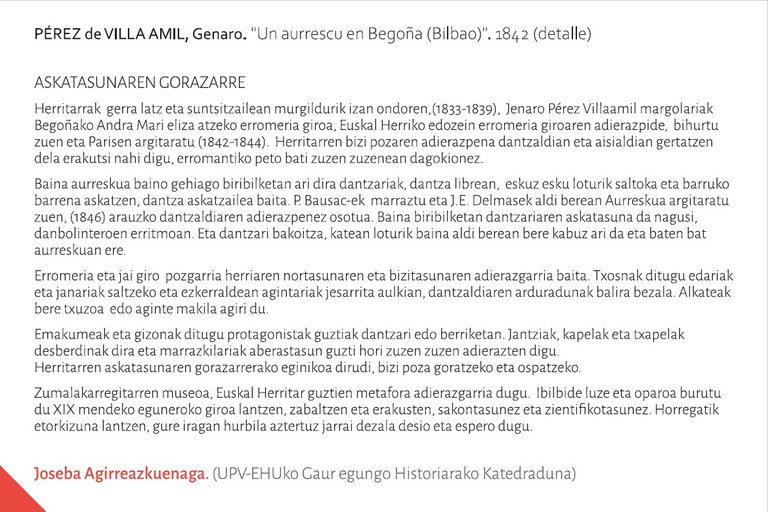 ASKATASUNAREN GORAZARREHerritarrak  gerra latz eta suntsitzailean murgildurik izan ondoren,(1833-1839),  Jenaro Pérez Villaamil margolariak Begoñako Andra Mari eliza atzeko erromeria giroa, Euskal Herriko edozein erromeria giroaren adierazpide,  bihurtu zuen eta Parisen argitaratu (1842-1844).  Herritarren bizi pozaren adierazpena dantzaldian eta aisialdian gertatzen dela erakutsi nahi digu, erromantiko peto bati zuzen zuzenean dagokionez. Baina aurreskua baino gehiago biribilketan ari dira dantzariak, dantza librean,  eskuz esku loturik saltoka eta barruko barrena askatzen, dantza askatzailea baita. P. Bausac-ek  marraztu eta J.E. Delmasek aldi berean Aurreskua argitaratu zuen, (1846) arauzko dantzaldiaren adierazpenez osotua. Baina biribilketan dantzariaren askatasuna da nagusi, danbolinteroen erritmoan. Eta dantzari bakoitza, katean loturik baina aldi berean bere kabuz ari da eta baten bat aurreskuan ere. Erromeria eta jai giro  pozgarria herriaren nortasunaren eta bizitasunaren adierazgarria baita. Txosnak ditugu edariak eta janariak saltzeko eta ezkerraldean agintariak jesarrita aulkian, dantzaldiaren arduradunak balira bezala. Alkateak bere txuzoa  edo aginte makila agiri du. Emakumeak eta gizonak ditugu protagonistak guztiak dantzari edo berriketan. Jantziak, kapelak eta txapelak desberdinak dira eta marrazkilariak aberastasun guzti hori zuzen zuzen adierazten digu. Herritarren askatasunaren gorazarrerako eginikoa dirudi, bizi poza goratzeko eta ospatzeko.  Zumalakarregitarren museoa, Euskal Herritar guztien metafora adierazgarria dugu.  Ibilbide luze eta oparoa burutu du XIX mendeko eguneroko giroa lantzen, zabaltzen eta erakusten, sakontasunez eta zientifikotasunez. Horregatik etorkizuna lantzen, gure iragan hurbila aztertuz jarrai dezala desio eta espero dugu. Joseba Agirreazkuenaga (UPV-EHUko Gaur egungo Historiarako Katedraduna)