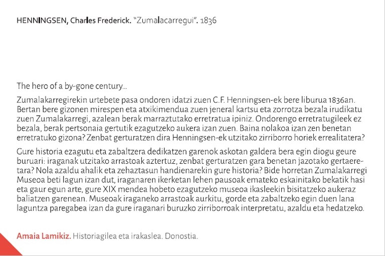 The hero of a by-gone century… Zumalakarregirekin urtebete pasa ondoren idatzi zuen C.F. Henningsen-ek bere liburua 1836an. Bertan bere gizonen mirespen eta atxikimendua zuen general kartsu eta zorrotza bezala irudikatu zuen Zumalakarregi, azalean berak marraztutako erretratua ipiniz. Ondorengo erretratugileek ez bezala, berak pertsonaia gertutik ezagutzeko aukera izan zuen. Baina nolakoa izan zen benetan erretratuko gizona? Zenbat gerturatzen dira Henningsen-ek utzitako zirriborro horiek errealitatera?Gure historia ezagutu eta zabaltzera dedikatzen garenok askotan galdera bera egin diogu geure buruari: iraganak utzitako arrastoak aztertuz, zenbat gerturatzen gara benetan jazotako gertaeretara? Nola azaldu ahalik eta zehaztasun handienarekin gure historia? Bide horretan Zumalakarregi Museoa beti lagun izan dut, iraganaren ikerketan lehen pausoak emateko eskainitako bekatik hasi eta gaur egun arte, gure XIX mendea hobeto ezagutzeko museoa ikasleekin bisitatzeko aukeraz baliatzen garenean. Museoak iraganeko arrastoak aurkitu, gorde eta zabaltzeko egin duen lana laguntza paregabea izan da gure iraganari buruzko zirriborroak interpretatu, azaldu eta hedatzeko.