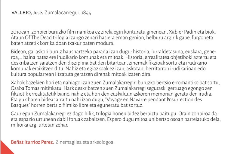 2010ean, zonbiei buruzko film nahikoa ez zirela egin konturatu ginenean, Xabier Padin eta biok, Ataun Of The Dead trilogia izango zenari hasiera eman genion, helburu argirik gabe, furgoneta baten atzetik korrika doan txakur baten modura. Bidean, gai askori buruz hausnartzeko parada izan dugu: historia, lurraldetasuna, euskara, generoa,… baina batez ere irudikario komunak eta mitoak. Historia, errealitatea objetiboki aztertu eta deskribatzen saiatzen den disziplina bat den bitartean, zinemak fikzioak sortu eta irudikario komunak eraikitzen ditu. Nahiz eta egiazkoak ez izan, askotan, herritarron irudikarioan edo kultura popularrean iltzatuta geratzen direnak mitoak izaten dira. Xahok bazekien hori eta nahiago izan zuen Zumalakarregiri buruzko bertsio erromantiko bat sortu, Osaba Tomas mitifikatu. Hark deskribatzen zuen Zumalakarregi seguraski gertuago egongo zen fikziotik errealitatetik baino, nahiz eta hori den euskaldun askoren memorian geratu den irudia. Eta guk haren bidea jarraitu nahi izan dugu, "Voayage en Navarre pendant l'nsurrection des Basques" horren bertsio filmiko libre eta eguneratu bat sortuz. Gaur egun Zumalakarregi ez dago hilik, trilogia honen bidez berpiztu baitugu. Orain zonpiroa da eta espazio urrunean dabil foruak zabaltzen. Espero dugu mitoa unibertso osoan barreiatuko dela, milioika argi urtetan zehar.Beñat Iturrioz Perez Zinemagilea eta arkeologoa.