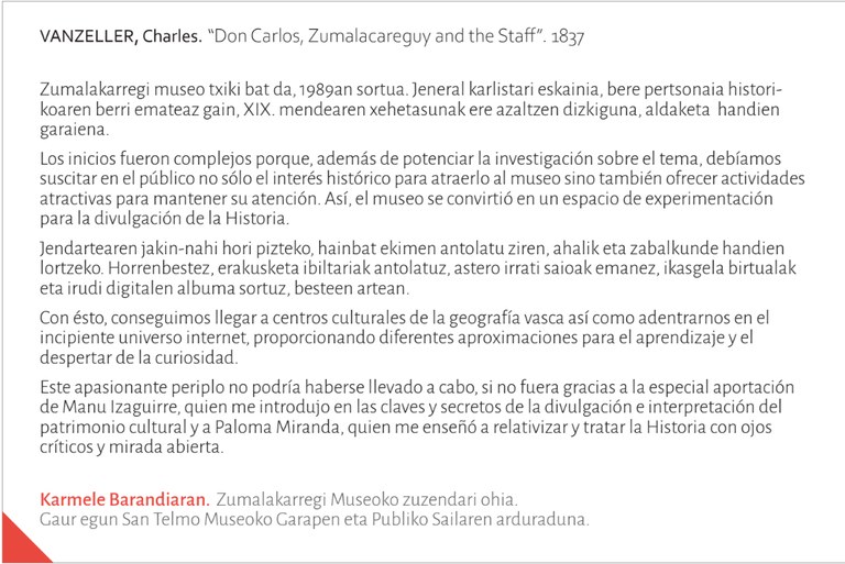 Zumalakarregi museo txiki bat da, 1989an sortua. Jeneral karlistari eskainia, bere pertsonaia historikoaren berri emateaz gain, XIX. mendearen xehetasunak ere azaltzen dizkiguna, aldaketa handiengaraiena.Los inicios fueron complejos porque, además de potenciar la investigación sobre el tema, debíamossuscitar en el público no sólo el interés histórico para atraerlo al museo sino también ofrecer actividades atractivas para mantener su atención. Así, el museo se convirtió en un espacio de experimentaciónpara la divulgación de la Historia.Jendartearen jakin-nahi hori pizteko, hainbat ekimen antolatu ziren, ahalik eta zabalkunde handien lortzeko. Horrenbestez, erakusketa ibiltariak antolatuz, astero irrati saioak emanez, ikasgela birtualaketa irudi digitalen albuma sortuz, besteen artean.Con ésto, conseguimos llegar a centros culturales de la geografía vasca así como adentrarnos en elincipiente universo internet, proporcionando diferentes aproximaciones para el aprendizaje y eldespertar de la curiosidad.Este apasionante periplo no podría haberse llevado a cabo, si no fuera gracias a la especial aportaciónde Manu Izaguirre, quien me introdujo en las claves y secretos de la divulgación e interpretación delpatrimonio cultural y a Paloma Miranda, quien me enseñó a relativizar y tratar la Historia con ojoscríticos y mirada abierta.